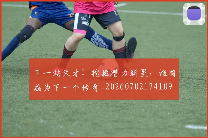下一站天才！挖掘潜力新星，谁将成为下一个传奇_20260702174109