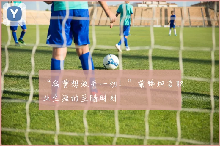 “我曾想放弃一切!”前锋坦言职业生涯的至暗时刻