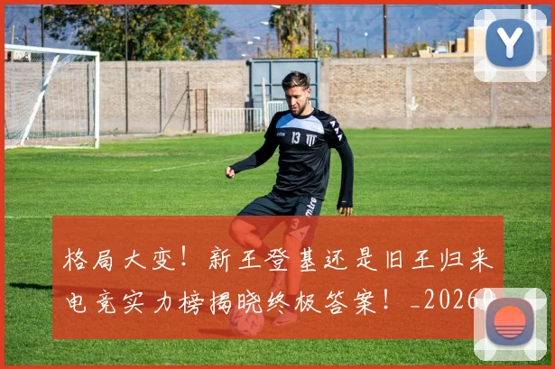 格局大变！新王登基还是旧王归来电竞实力榜揭晓终极答案！_20260606145750