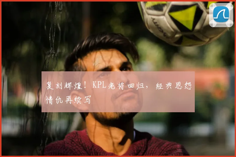 复刻辉煌！KPL老将回归，经典恩怨情仇再续写