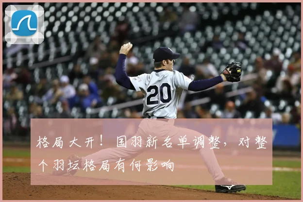 格局大开!国羽新名单调整,对整个羽坛格局有何影响