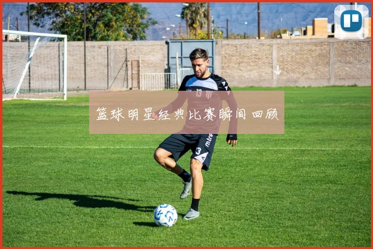 篮球明星经典比赛瞬间回顾
