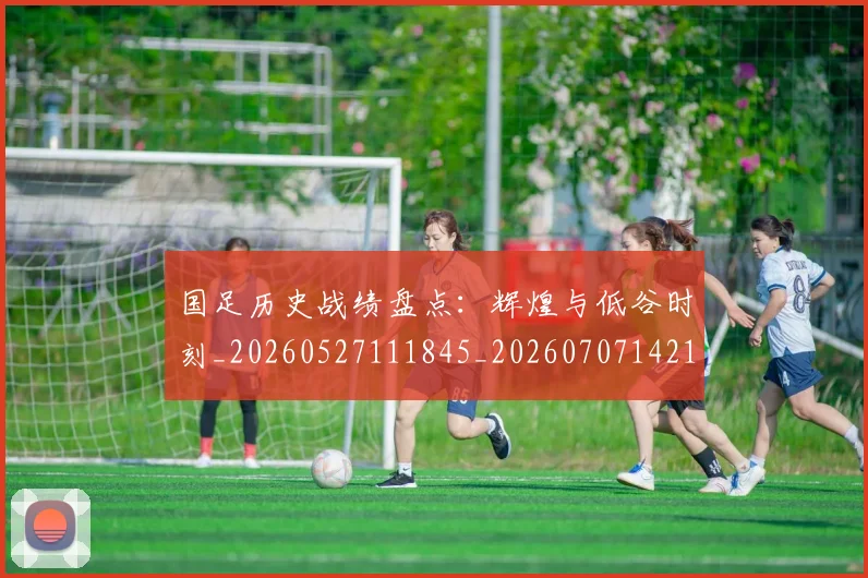 国足历史战绩盘点：辉煌与低谷时刻_20260527111845_20260707142137