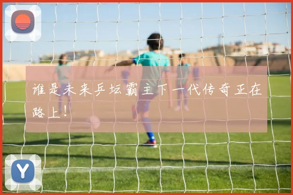 谁是未来乒坛霸主下一代传奇正在路上！