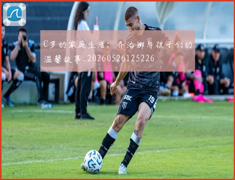 C罗的家庭生活：乔治娜与孩子们的温馨故事_20260526125226