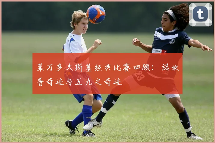 莱万多夫斯基经典比赛回顾：诺坎普奇迹与五九之奇迹