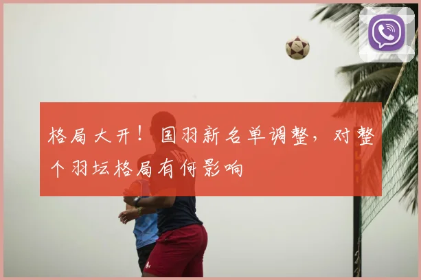 格局大开！国羽新名单调整，对整个羽坛格局有何影响