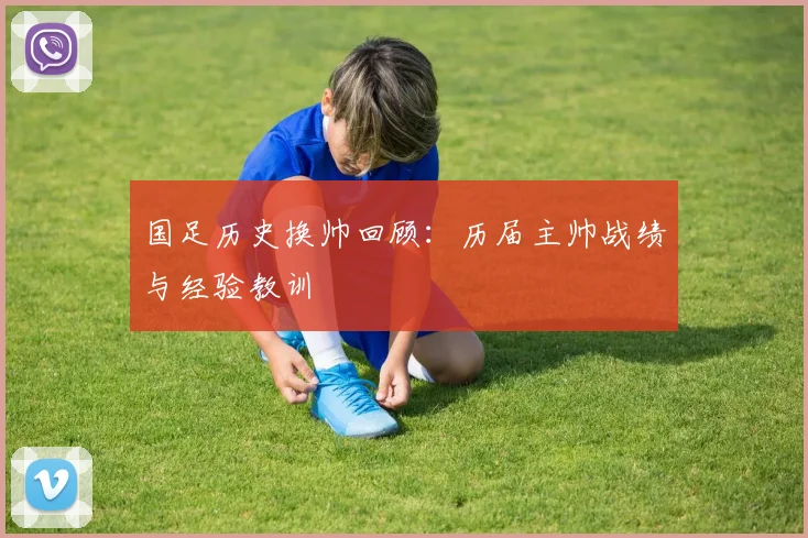 国足历史换帅回顾：历届主帅战绩与经验教训
