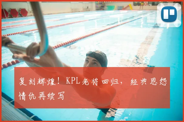 复刻辉煌！KPL老将回归，经典恩怨情仇再续写