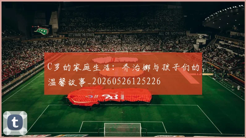 C罗的家庭生活:乔治娜与孩子们的温馨故事_20260526125226