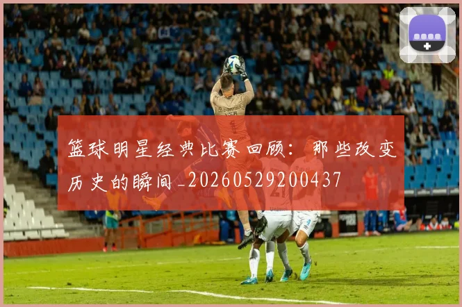 篮球明星经典比赛回顾:那些改变历史的瞬间_20260529200437