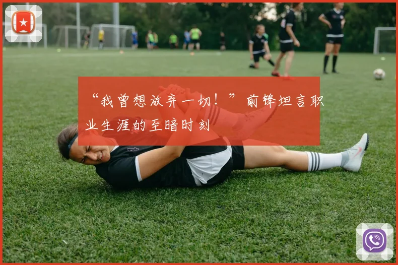 “我曾想放弃一切！”前锋坦言职业生涯的至暗时刻